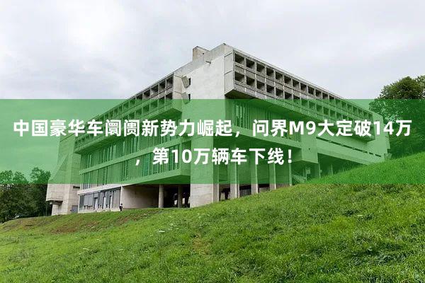 中国豪华车阛阓新势力崛起，问界M9大定破14万，第10万辆车下线！