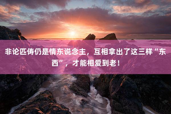 非论匹俦仍是情东说念主，互相拿出了这三样“东西”，才能相爱到老！