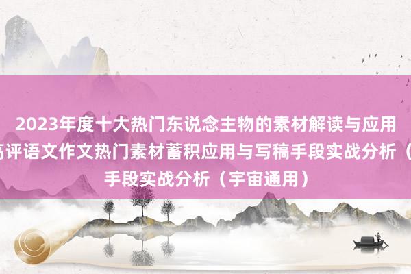 2023年度十大热门东说念主物的素材解读与应用-2024年高评语文作文热门素材蓄积应用与写稿手段实战分析（宇宙通用）