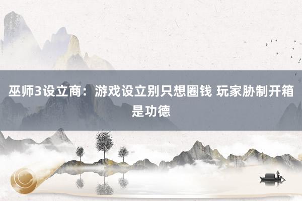 巫师3设立商：游戏设立别只想圈钱 玩家胁制开箱是功德