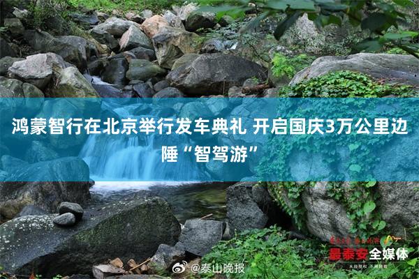 鸿蒙智行在北京举行发车典礼 开启国庆3万公里边陲“智驾游”