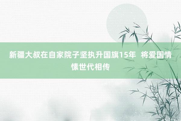 新疆大叔在自家院子坚执升国旗15年  将爱国情愫世代相传