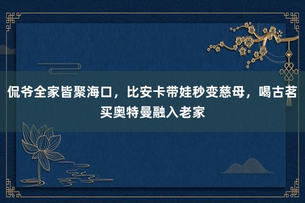 侃爷全家皆聚海口，比安卡带娃秒变慈母，喝古茗买奥特曼融入老家