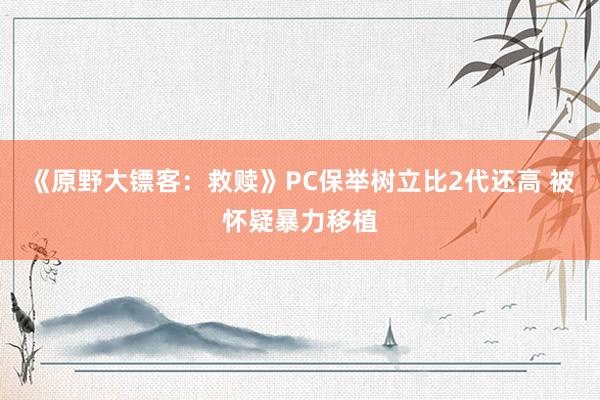 《原野大镖客：救赎》PC保举树立比2代还高 被怀疑暴力移植