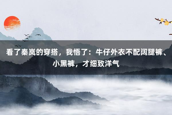 看了秦岚的穿搭，我悟了：牛仔外衣不配阔腿裤、小黑裤，才细致洋气