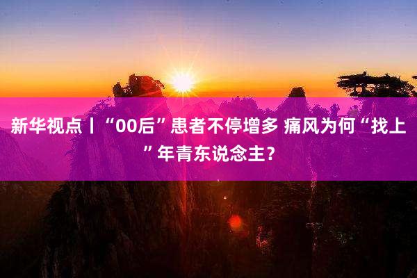 新华视点丨“00后”患者不停增多 痛风为何“找上”年青东说念主？