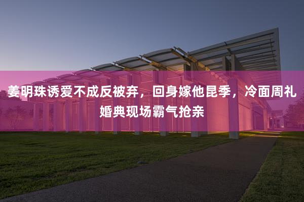 姜明珠诱爱不成反被弃，回身嫁他昆季，冷面周礼婚典现场霸气抢亲