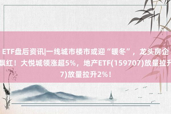 ETF盘后资讯|一线城市楼市或迎“暖冬”，龙头房企全线飘红！大悦城领涨超5%，地产ETF(159707)放量拉升2%！