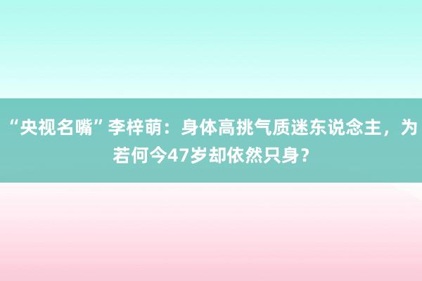 “央视名嘴”李梓萌：身体高挑气质迷东说念主，为若何今47岁却依然只身？