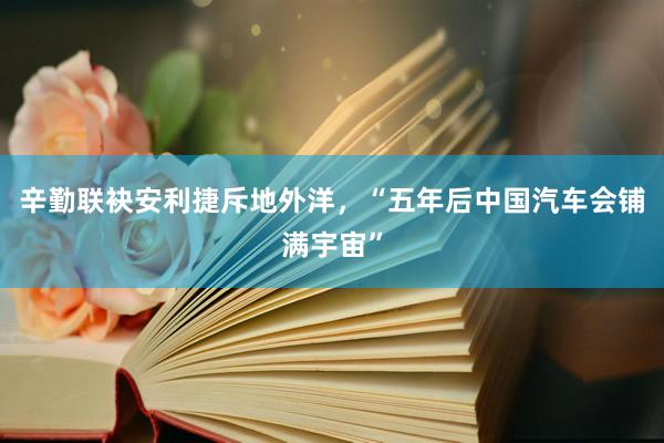 辛勤联袂安利捷斥地外洋，“五年后中国汽车会铺满宇宙”