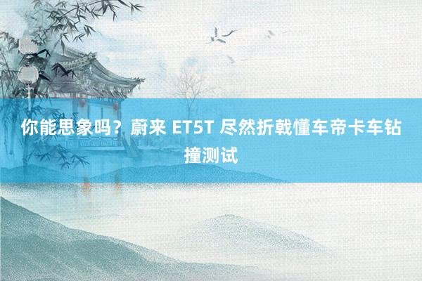 你能思象吗？蔚来 ET5T 尽然折戟懂车帝卡车钻撞测试