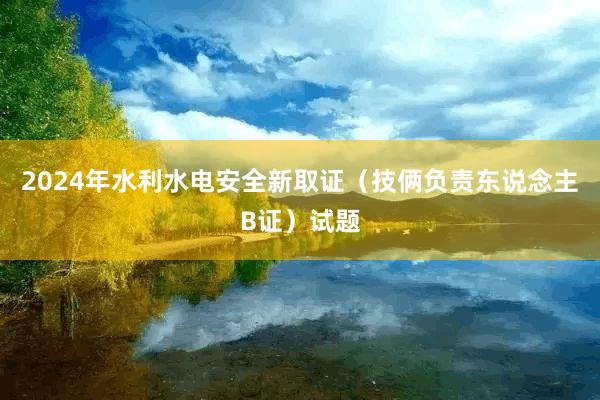 2024年水利水电安全新取证（技俩负责东说念主B证）试题