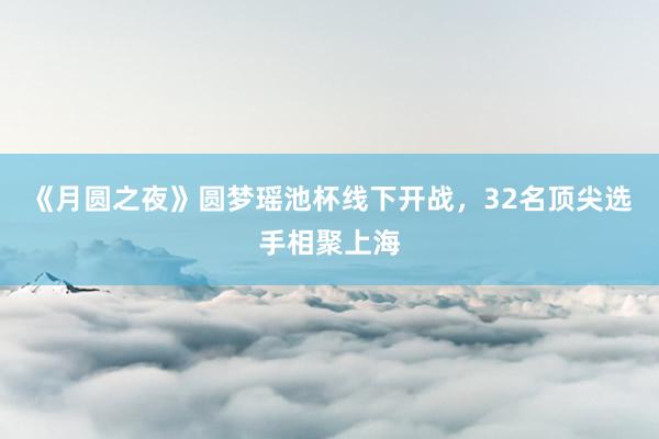 《月圆之夜》圆梦瑶池杯线下开战，32名顶尖选手相聚上海