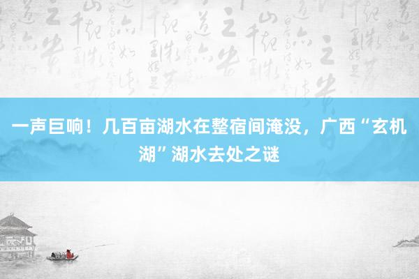 一声巨响！几百亩湖水在整宿间淹没，广西“玄机湖”湖水去处之谜