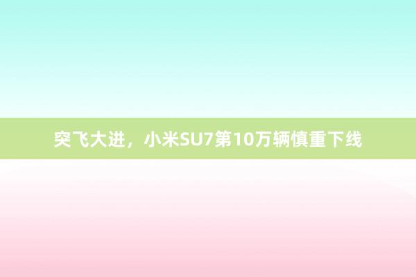 突飞大进，小米SU7第10万辆慎重下线