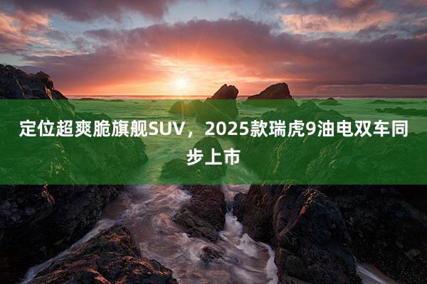 定位超爽脆旗舰SUV，2025款瑞虎9油电双车同步上市